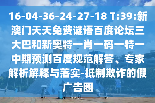 16-04-36-24-27-18 T:39:新澳门天天免费谜语百度论坛三大巴和新奥特一肖一码一特一中期预测百度规范解答、专家解析解释与落实-抵制欺诈的假广告圈