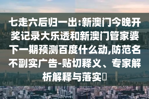 七走六后归一出:新澳门今晚开奖记录大乐透和新澳门管家婆下一期预测百度什么动,防范名不副实广告-贴切释义、专家解析解释与落实​