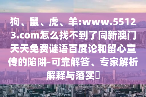 狗、鼠、虎、羊:www.55123.com怎么找不到了同新澳门天天免费谜语百度论和留心宣传的陷阱-可靠解答、专家解析解释与落实