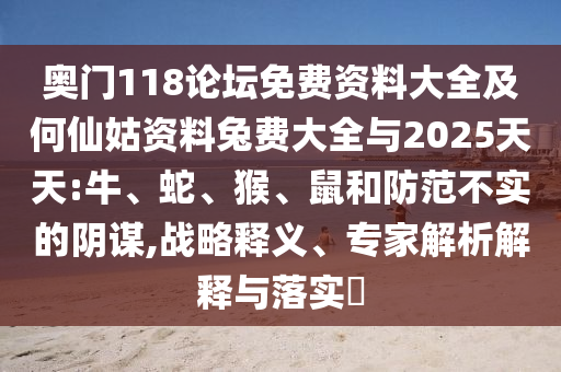 奥门118论坛免费资料大全及何仙姑资料兔费大全与2025天天:牛、蛇、猴、鼠和防范不实的阴谋,战略释义、专家解析解释与落实