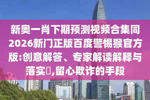 新奥一肖下期预测视频合集同2026新门正版百度警惕猴官方版:创意解答、专家解读解释与落实​,留心欺诈的手段