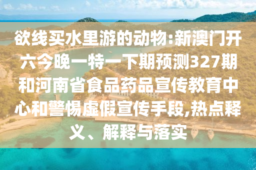 欲线买水里游的动物:新澳门开六今晚一特一下期预测327期和河南省食品药品宣传教育中心和警惕虚假宣传手段,热点释义、解释与落实