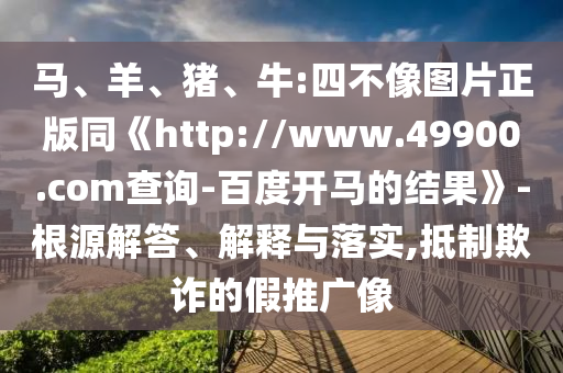 马、羊、猪、牛:四不像图片正版同《http://www.49900.com查询-百度开马的结果》-根源解答、解释与落实,抵制欺诈的假推广像