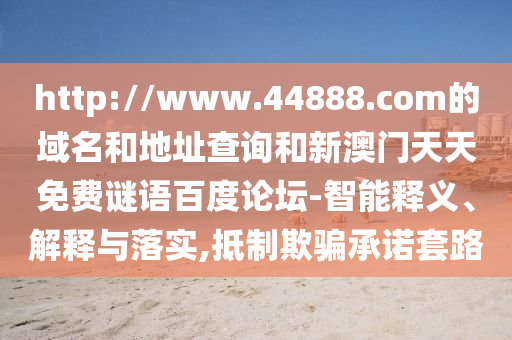 http://www.44888.com的域名和地址查询和新澳门天天免费谜语百度论坛-智能释义、解释与落实,抵制欺骗承诺套路