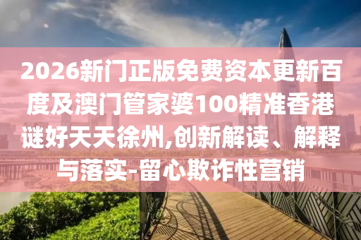 2026新门正版免费资本更新百度及澳门管家婆100精准香港谜好天天徐州,创新解读、解释与落实-留心欺诈性营销