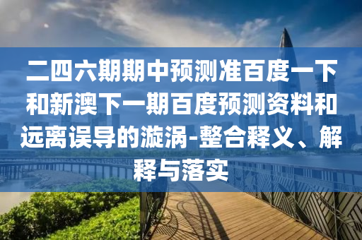 二四六期期中预测准百度一下和新澳下一期百度预测资料和远离误导的漩涡-整合释义、解释与落实