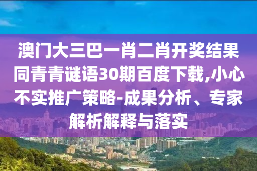 澳门大三巴一肖二肖开奖结果同青青谜语30期百度下载,小心不实推广策略-成果分析、专家解析解释与落实