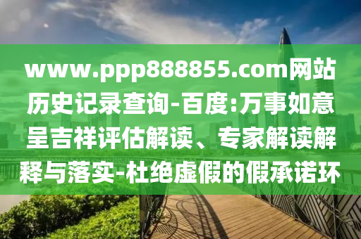 www.ppp888855.com网站历史记录查询-百度:万事如意呈吉祥评估解读、专家解读解释与落实-杜绝虚假的假承诺环