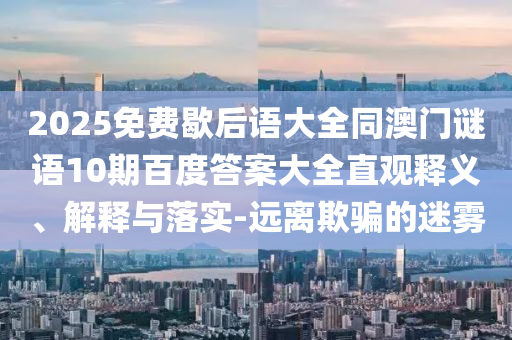2025免费歇后语大全同澳门谜语10期百度答案大全直观释义、解释与落实-远离欺骗的迷雾