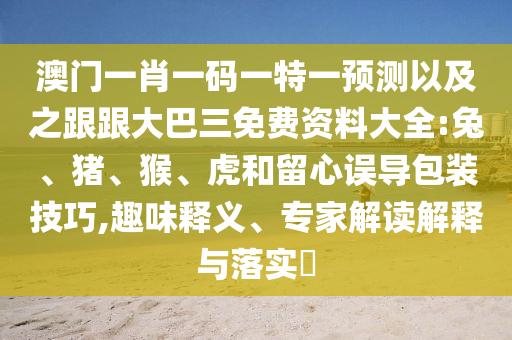 澳门一肖一码一特一预测以及之跟跟大巴三免费资料大全:兔、猪、猴、虎和留心误导包装技巧,趣味释义、专家解读解释与落实​
