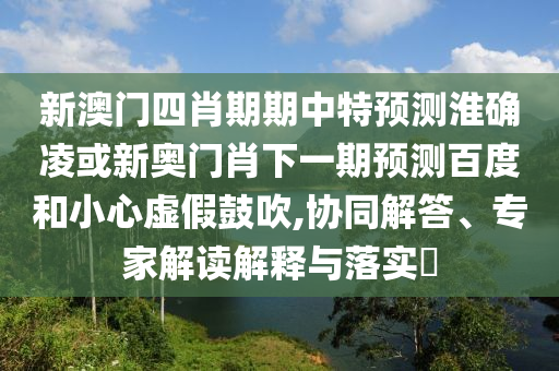 新澳门四肖期期中特预测淮确凌或新奥门肖下一期预测百度和小心虚假鼓吹,协同解答、专家解读解释与落实
