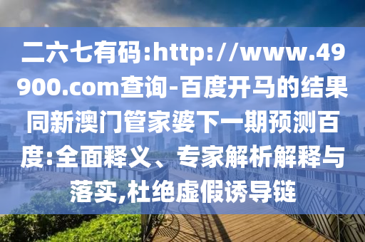 二六七有码:http://www.49900.com查询-百度开马的结果同新澳门管家婆下一期预测百度:全面释义、专家解析解释与落实,杜绝虚假诱导链