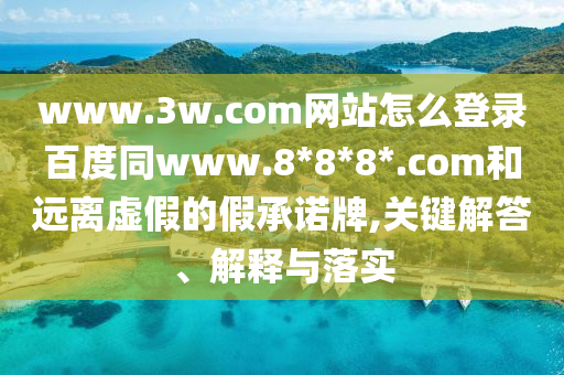 www.3w.com网站怎么登录百度同www.8*8*8*.com和远离虚假的假承诺牌,关键解答、解释与落实