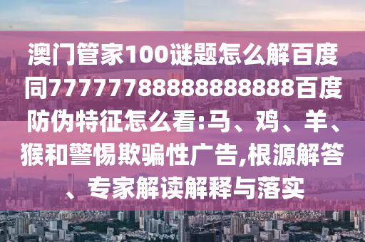 澳门管家100谜题怎么解百度同77777788888888888百度防伪特征怎么看:马、鸡、羊、猴和警惕欺骗性广告,根源解答、专家解读解释与落实