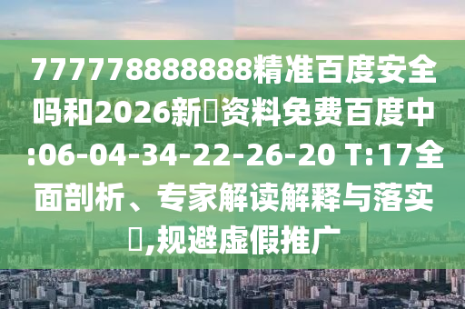 777778888888精准百度安全吗和2026新奧资料免费百度中:06-04-34-22-26-20 T:17全面剖析、专家解读解释与落实​,规避虚假推广