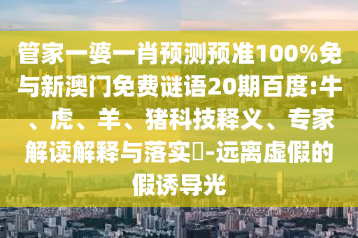 管家一婆一肖预测预准100%免与新澳门免费谜语20期百度:牛、虎、羊、猪科技释义、专家解读解释与落实​-远离虚假的假诱导光