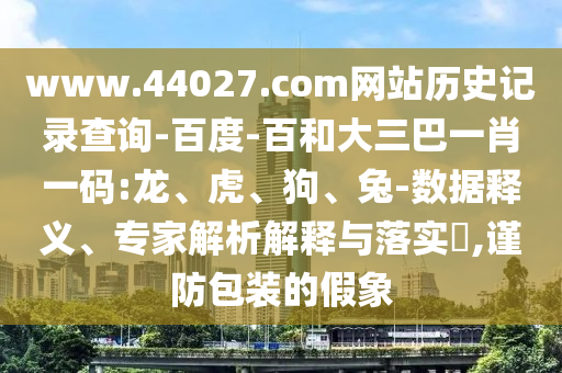 www.44027.com网站历史记录查询-百度-百和大三巴一肖一码:龙、虎、狗、兔-数据释义、专家解析解释与落实​,谨防包装的假象