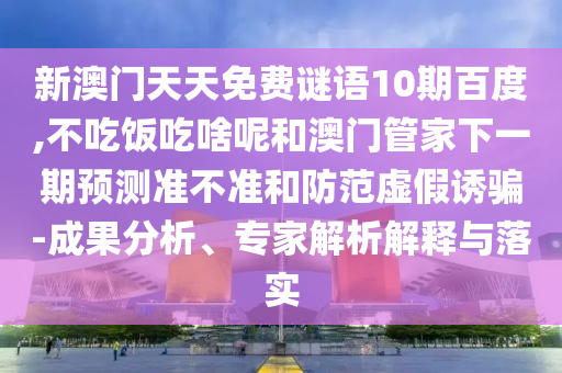 新澳门天天免费谜语10期百度,不吃饭吃啥呢和澳门管家下一期预测准不准和防范虚假诱骗-成果分析、专家解析解释与落实