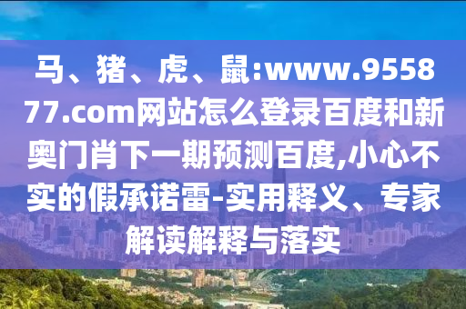 马、猪、虎、鼠:www.955877.com网站怎么登录百度和新奥门肖下一期预测百度,小心不实的假承诺雷-实用释义、专家解读解释与落实