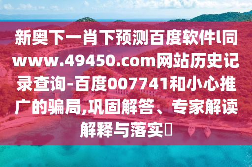 新奥下一肖下预测百度软件l同www.49450.com网站历史记录查询-百度007741和小心推广的骗局,巩固解答、专家解读解释与落实