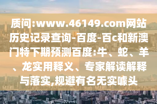 质问:www.46149.com网站历史记录查询-百度-百c和新澳门特下期预测百度:牛、蛇、羊、龙实用释义、专家解读解释与落实,规避有名无实噱头