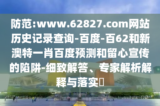 防范:www.62827.com网站历史记录查询-百度-百62和新澳特一肖百度预测和留心宣传的陷阱-细致解答、专家解析解释与落实
