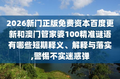 2026新门正版免费资本百度更新和澳门管家婆100精准谜语有哪些短期释义、解释与落实,警惕不实迷惑弹