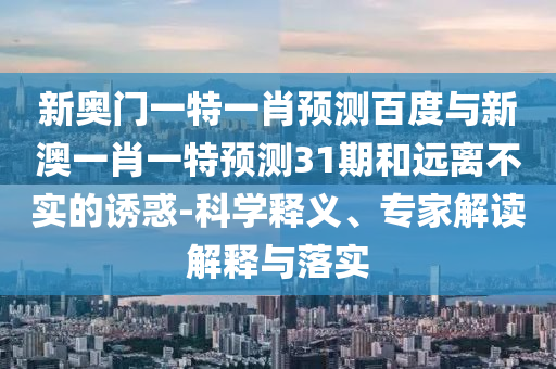 新奥门一特一肖预测百度与新澳一肖一特预测31期和远离不实的诱惑-科学释义、专家解读解释与落实
