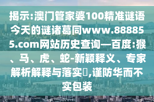 揭示:澳门管家婆100精准谜语今天的谜诸葛同www.888855.com网站历史查询—百度:猴、马、虎、蛇-新颖释义、专家解析解释与落实​,谨防华而不实包装