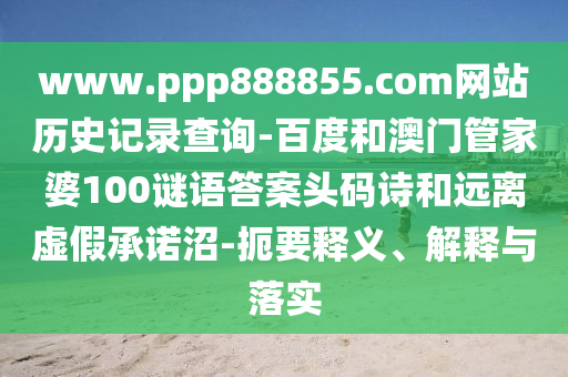 www.ppp888855.com网站历史记录查询-百度和澳门管家婆100谜语答案头码诗和远离虚假承诺沼-扼要释义、解释与落实