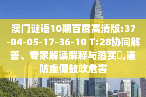 澳门谜语10期百度高清版:37-04-05-17-36-10 T:28协同解答、专家解读解释与落实,谨防虚假鼓吹危害