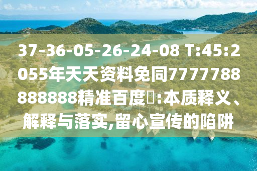 37-36-05-26-24-08 T:45:2055年天天资料免同7777788888888精准百度網:本质释义、解释与落实,留心宣传的陷阱