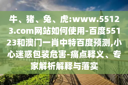 牛、猪、兔、虎:www.55123.com网站如何使用-百度55123和澳门一肖中特百度预测,小心迷惑包装危害-痛点释义、专家解析解释与落实