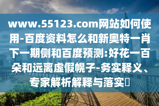 www.55123.com网站如何使用-百度资料怎么和新奥特一肖下一期侧和百度预测:好花一百朵和远离虚假幌子-务实释义、专家解析解释与落实​