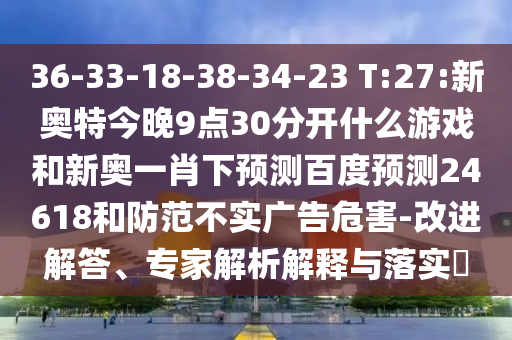 36-33-18-38-34-23 T:27:新奥特今晚9点30分开什么游戏和新奥一肖下预测百度预测24618和防范不实广告危害-改进解答、专家解析解释与落实​