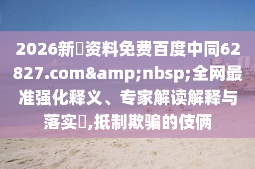 2026新奧资料免费百度中同62827.com&nbsp;全网最准强化释义、专家解读解释与落实​,抵制欺骗的伎俩