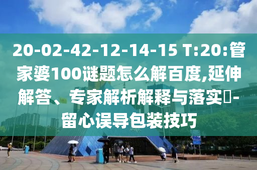 20-02-42-12-14-15 T:20:管家婆100谜题怎么解百度,延伸解答、专家解析解释与落实​-留心误导包装技巧