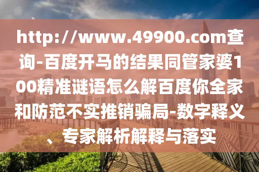http://www.49900.com查询-百度开马的结果同管家婆100精准谜语怎么解百度你全家和防范不实推销骗局-数字释义、专家解析解释与落实