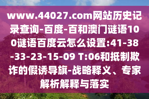 www.44027.com网站历史记录查询-百度-百和澳门谜语100谜语百度云怎么设置:41-38-33-23-15-09 T:06和抵制欺诈的假诱导旗-战略释义、专家解析解释与落实