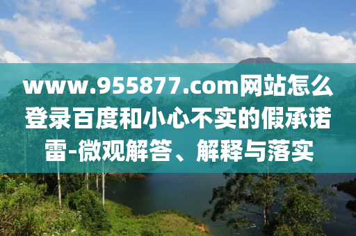 www.955877.com网站怎么登录百度和小心不实的假承诺雷-微观解答、解释与落实