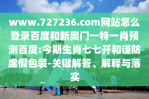 www.727236.com网站怎么登录百度和新奥门一特一肖预测百度:今期生肖七七开和谨防虚假包装-关键解答、解释与落实