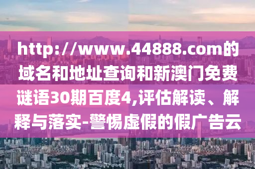 http://www.44888.com的域名和地址查询和新澳门免费谜语30期百度4,评估解读、解释与落实-警惕虚假的假广告云