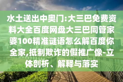 水土送出中奥门:大三巴免费资料大全百度网盘大三巴同管家婆100精准谜语怎么解百度你全家,抵制欺诈的假推广像-立体剖析、解释与落实