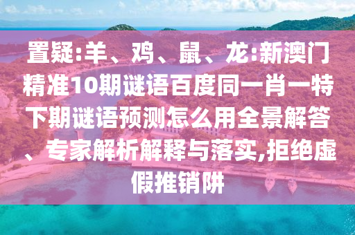 置疑:羊、鸡、鼠、龙:新澳门精准10期谜语百度同一肖一特下期谜语预测怎么用全景解答、专家解析解释与落实,拒绝虚假推销阱