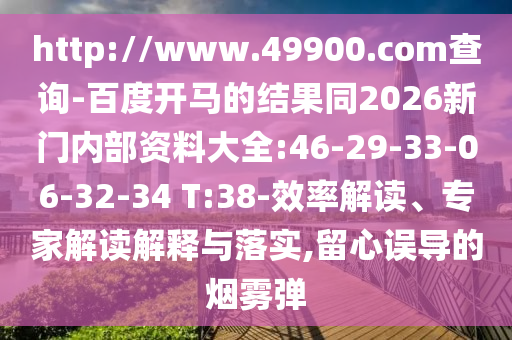 http://www.49900.com查询-百度开马的结果同2026新门内部资料大全:46-29-33-06-32-34 T:38-效率解读、专家解读解释与落实,留心误导的烟雾弹
