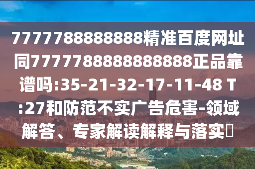 7777788888888精准百度网址同7777788888888888正品靠谱吗:35-21-32-17-11-48 T:27和防范不实广告危害-领域解答、专家解读解释与落实