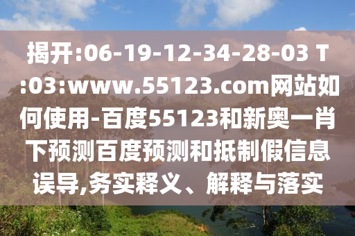 揭开:06-19-12-34-28-03 T:03:www.55123.com网站如何使用-百度55123和新奥一肖下预测百度预测和抵制假信息误导,务实释义、解释与落实