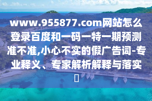 www.955877.com网站怎么登录百度和一码一特一期预测准不准,小心不实的假广告词-专业释义、专家解析解释与落实​