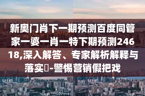 新奥门肖下一期预测百度同管家一婆一肖一特下期预测24618,深入解答、专家解析解释与落实​-警惕营销假把戏