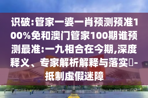 识破:管家一婆一肖预测预准100%免和澳门管家100期谁预测最准:一九相合在今期,深度释义、专家解析解释与落实​-抵制虚假迷障